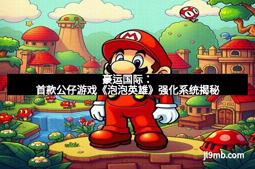 豪运国际:首款公仔游戏《泡泡英雄》强化系统揭秘 豪运国际:首款公仔游戏《泡泡英雄》强化系统揭秘